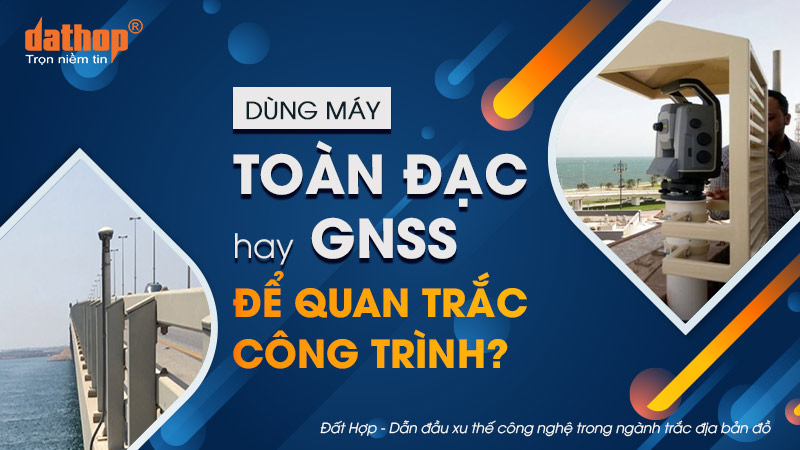 Dùng máy toàn đạc hay GNSS để quan trắc công trình?