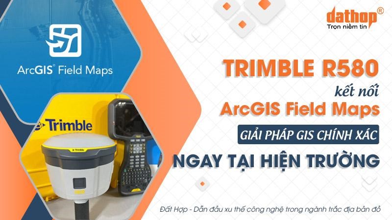 Máy định vị GNSS Trimble R580 kết nối ArcGIS Field Maps: Giải pháp GIS chính xác ngay tại hiện trường